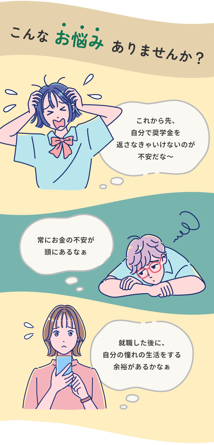 こんなお悩みありませんか？　これから先、自分で奨学金を返さなきゃいけないのが不安だな〜　常にお金の不安が頭にあるなぁ　就職した後に、自分の憧れの生活をする余裕があるかなぁ
